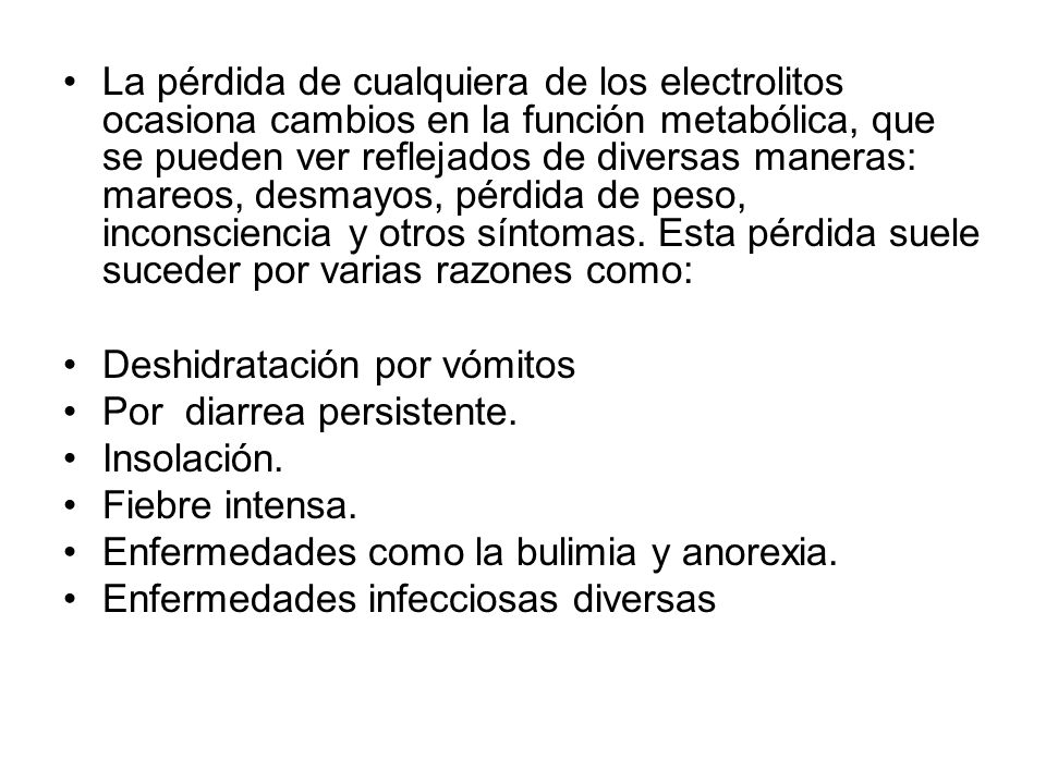 La pérdida de cualquiera de los electrolitos ocasiona cambios en la función metabólica, que se pueden ver reflejados de diversas maneras: mareos, desmayos, pérdida de peso, inconsciencia y otros síntomas. Esta pérdida suele suceder por varias razones como: