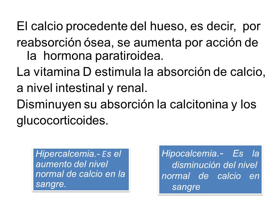 El calcio procedente del hueso, es decir, por reabsorción ósea, se aumenta por acción de la hormona paratiroidea. La vitamina D estimula la absorción de calcio, a nivel intestinal y renal. Disminuyen su absorción la calcitonina y los glucocorticoides.
