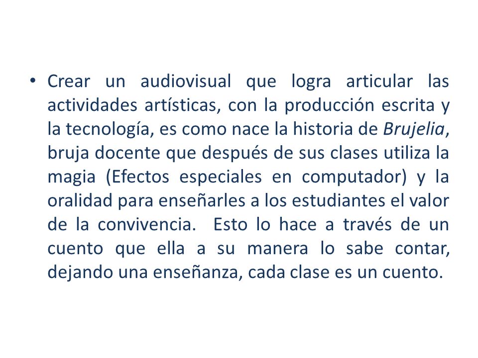 Crear un audiovisual que logra articular las actividades artísticas, con la producción escrita y la tecnología, es como nace la historia de Brujelia, bruja docente que después de sus clases utiliza la magia (Efectos especiales en computador) y la oralidad para enseñarles a los estudiantes el valor de la convivencia.