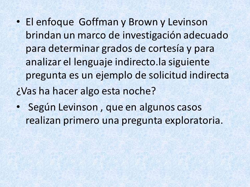 El enfoque Goffman y Brown y Levinson brindan un marco de investigación adecuado para determinar grados de cortesía y para analizar el lenguaje indirecto.la siguiente pregunta es un ejemplo de solicitud indirecta