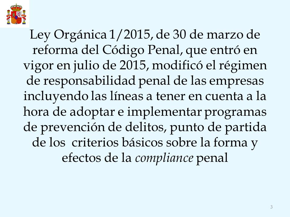 Ley Orgánica 1/2015, de 30 de marzo de reforma del Código Penal, que entró en vigor en julio de 2015, modificó el régimen de responsabilidad penal de las empresas incluyendo las líneas a tener en cuenta a la hora de adoptar e implementar programas de prevención de delitos, punto de partida de los criterios básicos sobre la forma y efectos de la compliance penal