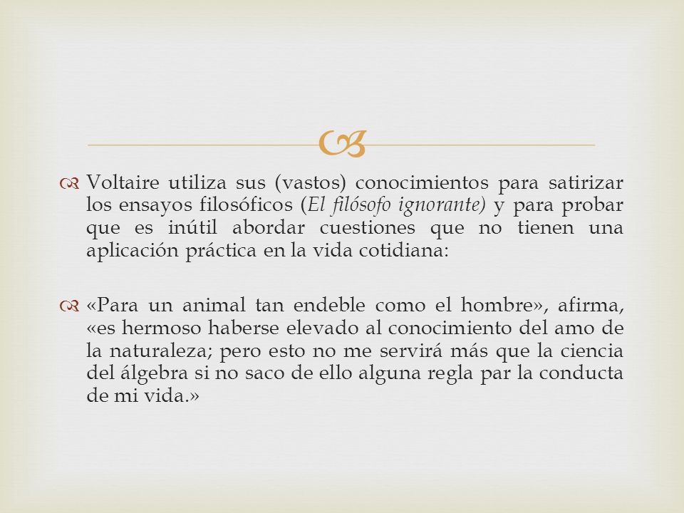 Voltaire utiliza sus (vastos) conocimientos para satirizar los ensayos filosóficos (El filósofo ignorante) y para probar que es inútil abordar cuestiones que no tienen una aplicación práctica en la vida cotidiana: