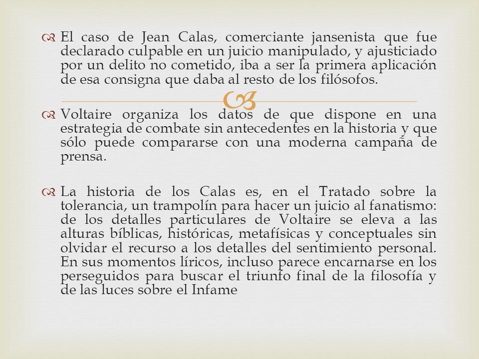 El caso de Jean Calas, comerciante jansenista que fue declarado culpable en un juicio manipulado, y ajusticiado por un delito no cometido, iba a ser la primera aplicación de esa consigna que daba al resto de los filósofos.