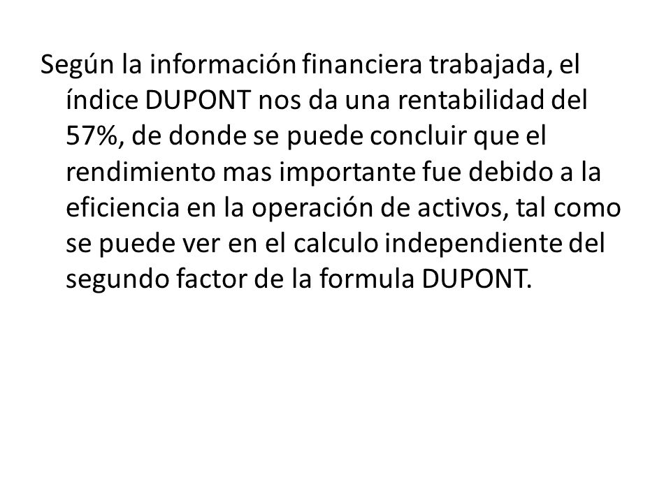 Según la información financiera trabajada, el índice DUPONT nos da una rentabilidad del 57%, de donde se puede concluir que el rendimiento mas importante fue debido a la eficiencia en la operación de activos, tal como se puede ver en el calculo independiente del segundo factor de la formula DUPONT.