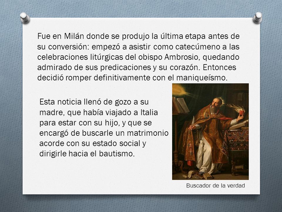 Fue en Milán donde se produjo la última etapa antes de su conversión: empezó a asistir como catecúmeno a las celebraciones litúrgicas del obispo Ambrosio, quedando admirado de sus predicaciones y su corazón. Entonces decidió romper definitivamente con el maniqueísmo.