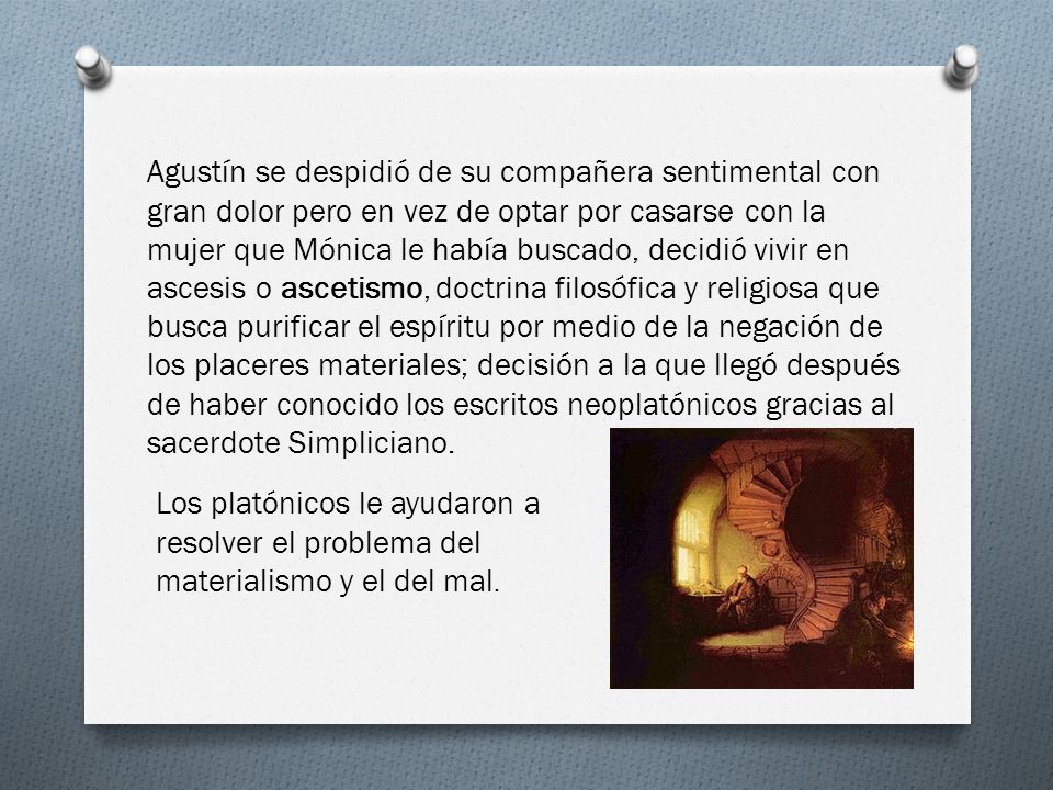 Agustín se despidió de su compañera sentimental con gran dolor pero en vez de optar por casarse con la mujer que Mónica le había buscado, decidió vivir en ascesis o ascetismo, doctrina filosófica y religiosa que busca purificar el espíritu por medio de la negación de los placeres materiales; decisión a la que llegó después de haber conocido los escritos neoplatónicos gracias al sacerdote Simpliciano.