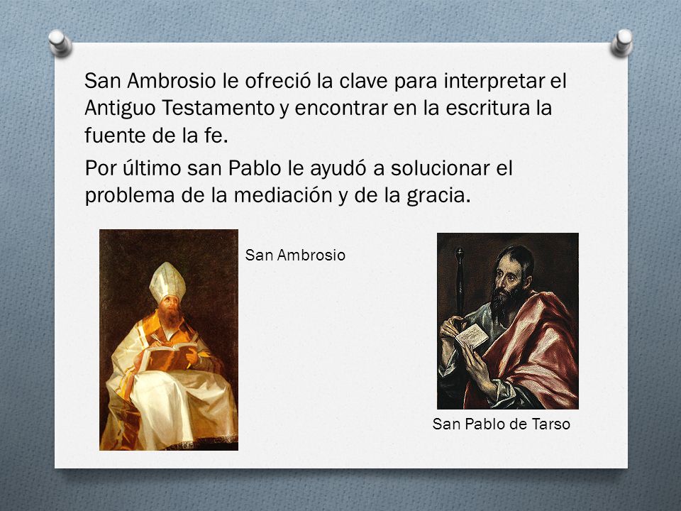 San Ambrosio le ofreció la clave para interpretar el Antiguo Testamento y encontrar en la escritura la fuente de la fe. Por último san Pablo le ayudó a solucionar el problema de la mediación y de la gracia.