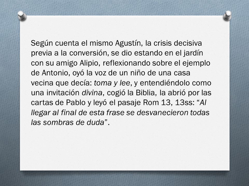 Según cuenta el mismo Agustín, la crisis decisiva previa a la conversión, se dio estando en el jardín con su amigo Alipio, reflexionando sobre el ejemplo de Antonio, oyó la voz de un niño de una casa vecina que decía: toma y lee, y entendiéndolo como una invitación divina, cogió la Biblia, la abrió por las cartas de Pablo y leyó el pasaje Rom 13, 13ss: Al llegar al final de esta frase se desvanecieron todas las sombras de duda .