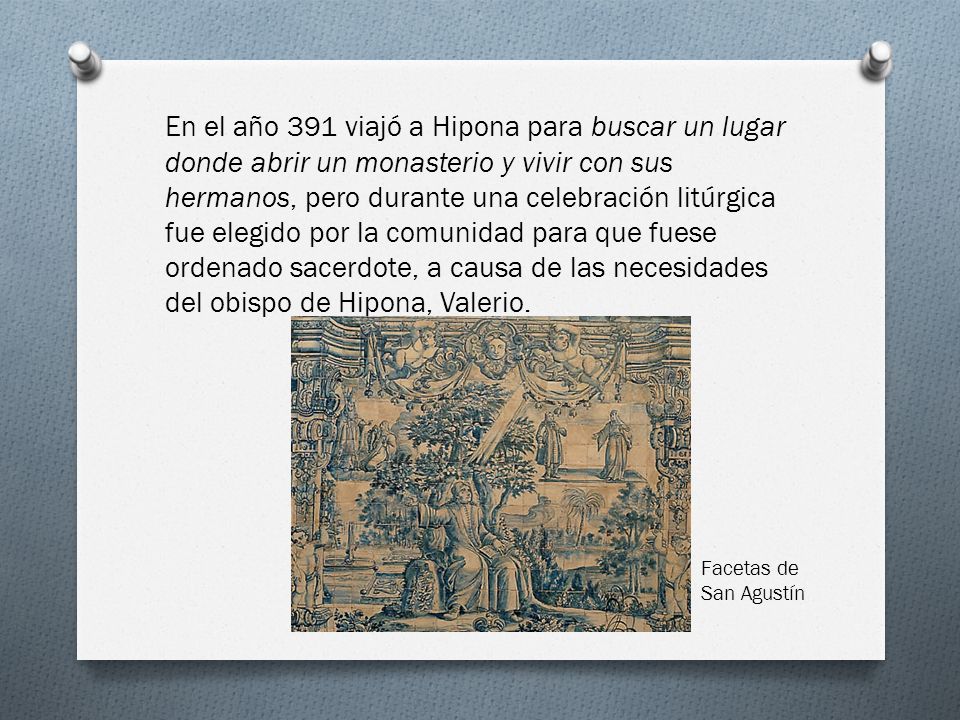 En el año 391 viajó a Hipona para buscar un lugar donde abrir un monasterio y vivir con sus hermanos, pero durante una celebración litúrgica fue elegido por la comunidad para que fuese ordenado sacerdote, a causa de las necesidades del obispo de Hipona, Valerio.
