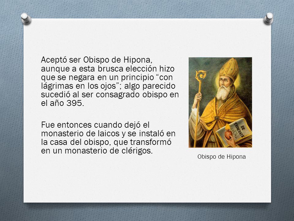 Aceptó ser Obispo de Hipona, aunque a esta brusca elección hizo que se negara en un principio con lágrimas en los ojos ; algo parecido sucedió al ser consagrado obispo en el año 395. Fue entonces cuando dejó el monasterio de laicos y se instaló en la casa del obispo, que transformó en un monasterio de clérigos.