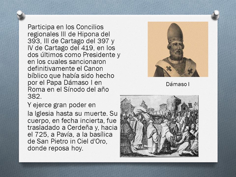 Participa en los Concilios regionales III de Hipona del 393, III de Cartago del 397 y IV de Cartago del 419, en los dos últimos como Presidente y en los cuales sancionaron definitivamente el Canon bíblico que había sido hecho por el Papa Dámaso I en Roma en el Sínodo del año 382. Y ejerce gran poder en la Iglesia hasta su muerte. Su cuerpo, en fecha incierta, fue trasladado a Cerdeña y, hacia el 725, a Pavía, a la basílica de San Pietro in Ciel d Oro, donde reposa hoy.