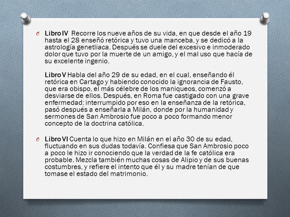 Libro IV Recorre los nueve años de su vida, en que desde el año 19 hasta el 28 enseñó retórica y tuvo una manceba, y se dedicó a la astrología genetliaca. Después se duele del excesivo e inmoderado dolor que tuvo por la muerte de un amigo, y el mal uso que hacía de su excelente ingenio. Libro V Habla del año 29 de su edad, en el cual, enseñando él retórica en Cartago y habiendo conocido la ignorancia de Fausto, que era obispo, el más célebre de los maniqueos, comenzó a desviarse de ellos. Después, en Roma fue castigado con una grave enfermedad: interrumpido por eso en la enseñanza de la retórica, pasó después a enseñarla a Milán, donde por la humanidad y sermones de San Ambrosio fue poco a poco formando menor concepto de la doctrina católica.