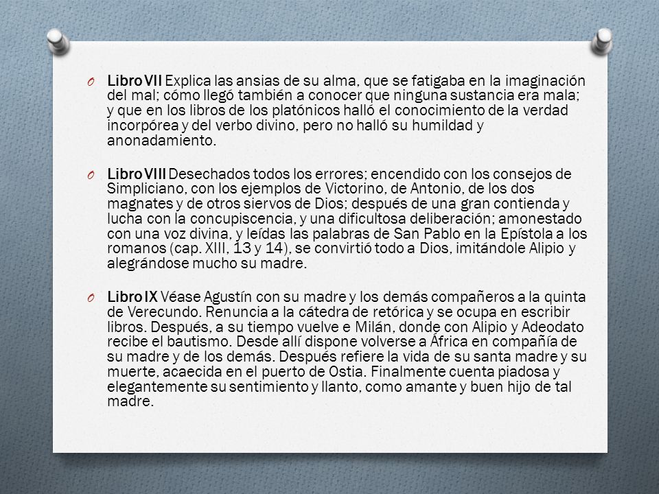 Libro VII Explica las ansias de su alma, que se fatigaba en la imaginación del mal; cómo llegó también a conocer que ninguna sustancia era mala; y que en los libros de los platónicos halló el conocimiento de la verdad incorpórea y del verbo divino, pero no halló su humildad y anonadamiento.