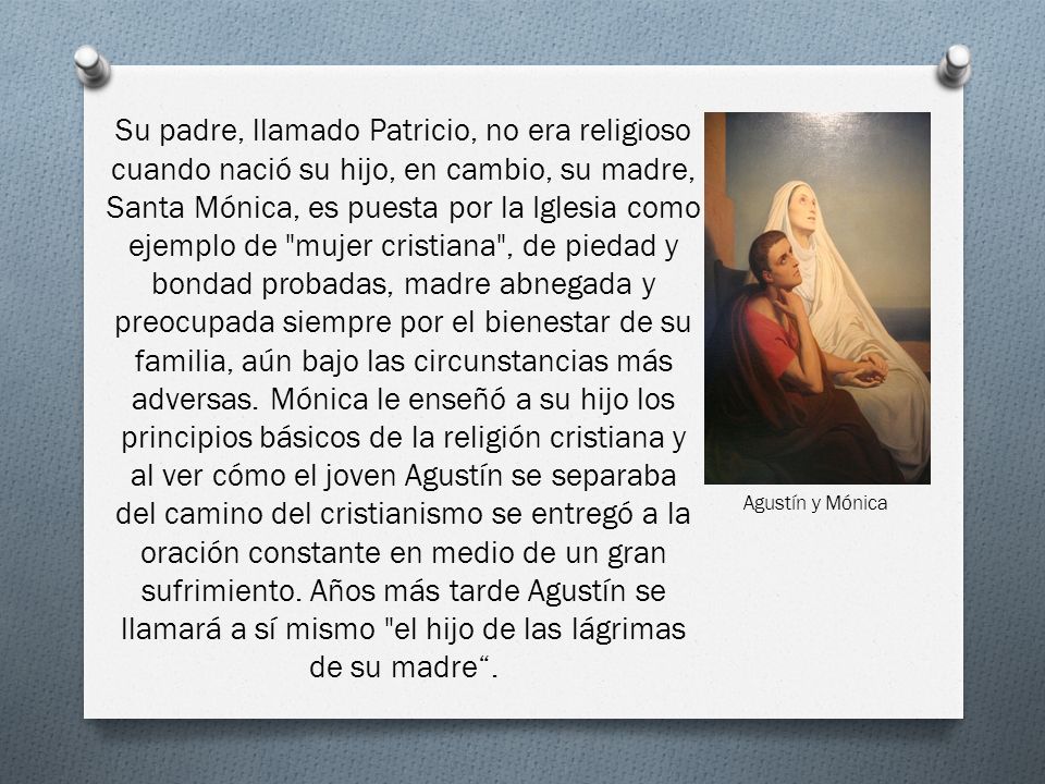 Su padre, llamado Patricio, no era religioso cuando nació su hijo, en cambio, su madre, Santa Mónica, es puesta por la Iglesia como ejemplo de mujer cristiana , de piedad y bondad probadas, madre abnegada y preocupada siempre por el bienestar de su familia, aún bajo las circunstancias más adversas. Mónica le enseñó a su hijo los principios básicos de la religión cristiana y al ver cómo el joven Agustín se separaba del camino del cristianismo se entregó a la oración constante en medio de un gran sufrimiento. Años más tarde Agustín se llamará a sí mismo el hijo de las lágrimas de su madre .