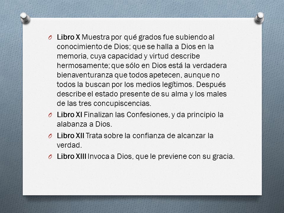 Libro X Muestra por qué grados fue subiendo al conocimiento de Dios; que se halla a Dios en la memoria, cuya capacidad y virtud describe hermosamente; que sólo en Dios está la verdadera bienaventuranza que todos apetecen, aunque no todos la buscan por los medios legítimos. Después describe el estado presente de su alma y los males de las tres concupiscencias.