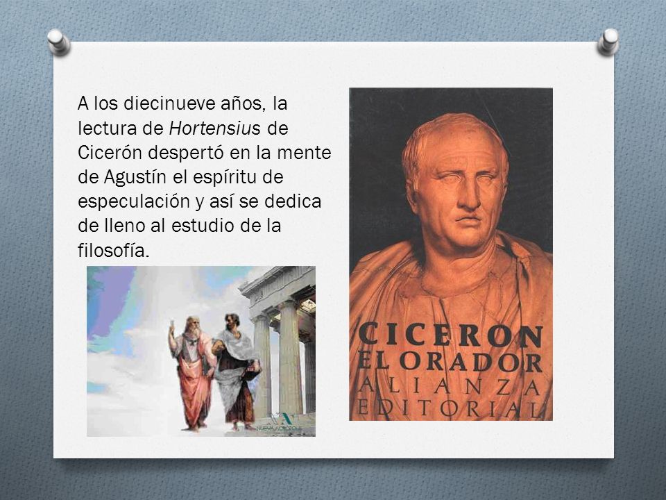 A los diecinueve años, la lectura de Hortensius de Cicerón despertó en la mente de Agustín el espíritu de especulación y así se dedica de lleno al estudio de la filosofía.