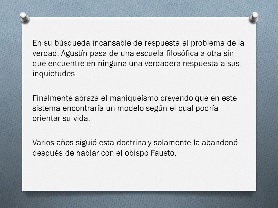 En su búsqueda incansable de respuesta al problema de la verdad, Agustín pasa de una escuela filosófica a otra sin que encuentre en ninguna una verdadera respuesta a sus inquietudes.