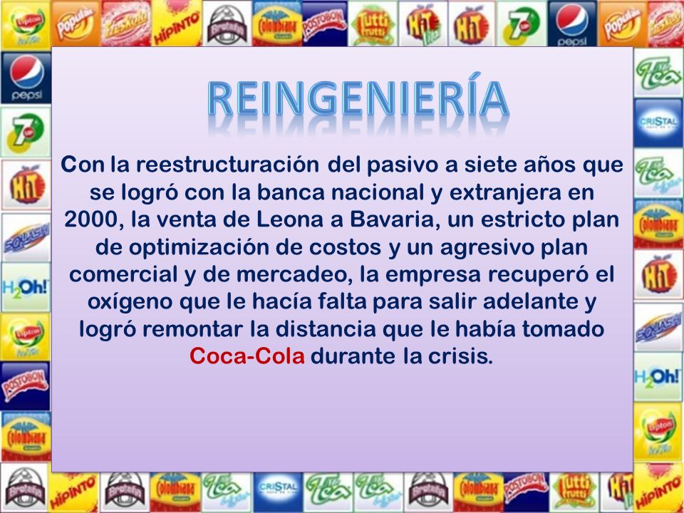Con la reestructuración del pasivo a siete años que se logró con la banca nacional y extranjera en 2000, la venta de Leona a Bavaria, un estricto plan de optimización de costos y un agresivo plan comercial y de mercadeo, la empresa recuperó el oxígeno que le hacía falta para salir adelante y logró remontar la distancia que le había tomado Coca-Cola durante la crisis.