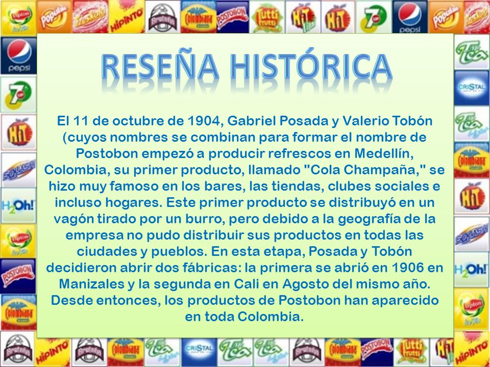El 11 de octubre de 1904, Gabriel Posada y Valerio Tobón (cuyos nombres se combinan para formar el nombre de Postobon empezó a producir refrescos en Medellín, Colombia, su primer producto, llamado Cola Champaña, se hizo muy famoso en los bares, las tiendas, clubes sociales e incluso hogares. Este primer producto se distribuyó en un vagón tirado por un burro, pero debido a la geografía de la empresa no pudo distribuir sus productos en todas las ciudades y pueblos. En esta etapa, Posada y Tobón decidieron abrir dos fábricas: la primera se abrió en 1906 en Manizales y la segunda en Cali en Agosto del mismo año. Desde entonces, los productos de Postobon han aparecido en toda Colombia.