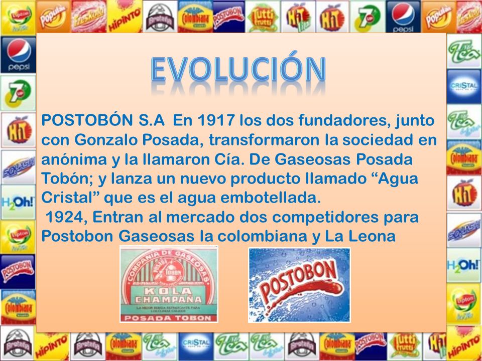 POSTOBÓN S.A En 1917 los dos fundadores, junto con Gonzalo Posada, transformaron la sociedad en anónima y la llamaron Cía. De Gaseosas Posada Tobón; y lanza un nuevo producto llamado Agua Cristal que es el agua embotellada. 1924, Entran al mercado dos competidores para Postobon Gaseosas la colombiana y La Leona