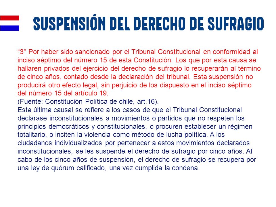 3° Por haber sido sancionado por el Tribunal Constitucional en conformidad al inciso séptimo del número 15 de esta Constitución. Los que por esta causa se hallaren privados del ejercicio del derecho de sufragio lo recuperarán al término de cinco años, contado desde la declaración del tribunal. Esta suspensión no producirá otro efecto legal, sin perjuicio de los dispuesto en el inciso séptimo del número 15 del artículo 19.