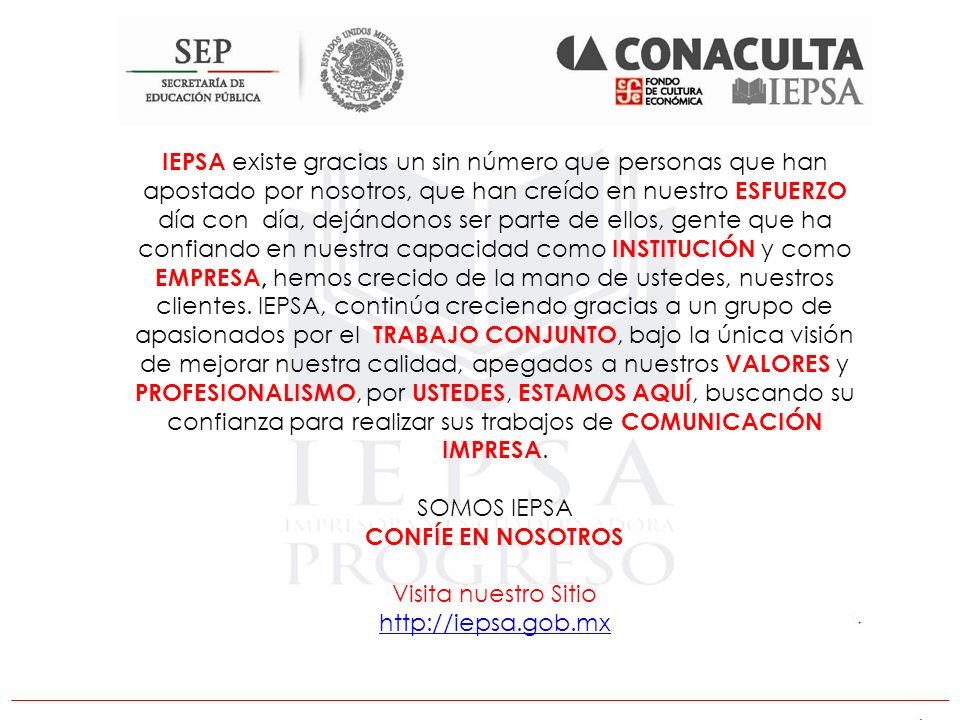 IEPSA existe gracias un sin número que personas que han apostado por nosotros, que han creído en nuestro ESFUERZO día con día, dejándonos ser parte de ellos, gente que ha confiando en nuestra capacidad como INSTITUCIÓN y como EMPRESA, hemos crecido de la mano de ustedes, nuestros clientes. IEPSA, continúa creciendo gracias a un grupo de apasionados por el TRABAJO CONJUNTO, bajo la única visión de mejorar nuestra calidad, apegados a nuestros VALORES y PROFESIONALISMO, por USTEDES, ESTAMOS AQUÍ, buscando su confianza para realizar sus trabajos de COMUNICACIÓN IMPRESA.