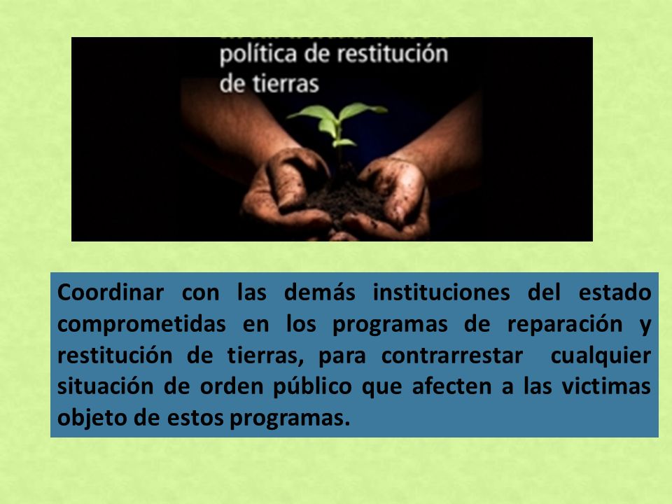 Coordinar con las demás instituciones del estado comprometidas en los programas de reparación y restitución de tierras, para contrarrestar cualquier situación de orden público que afecten a las victimas objeto de estos programas.