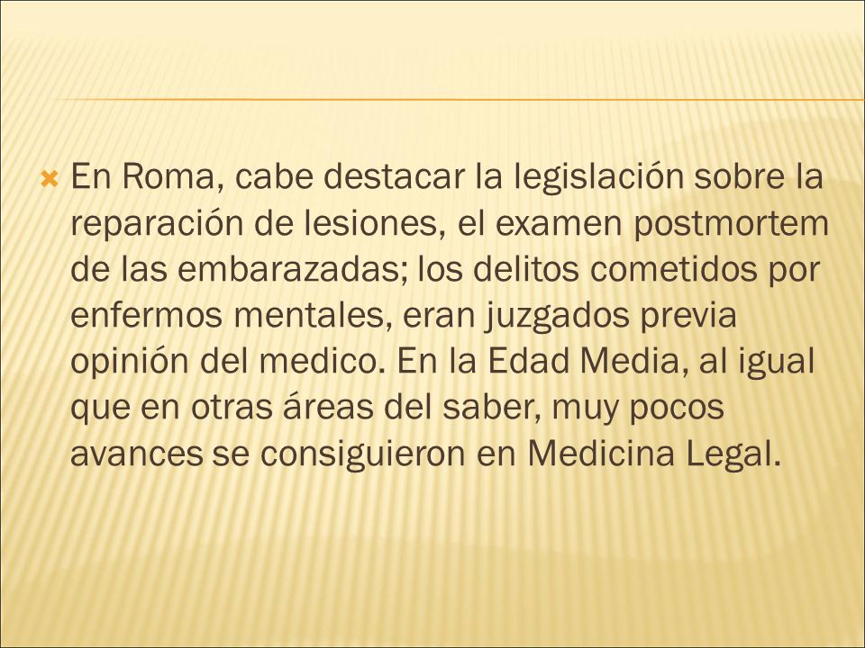 En Roma, cabe destacar la legislación sobre la reparación de lesiones, el examen postmortem de las embarazadas; los delitos cometidos por enfermos mentales, eran juzgados previa opinión del medico.