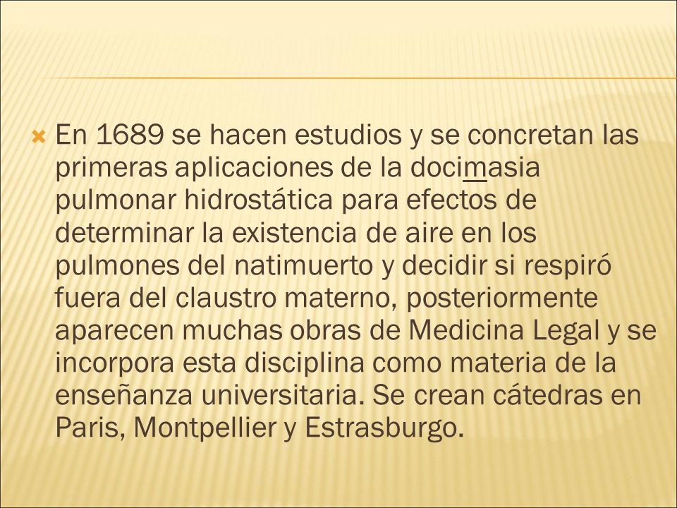 En 1689 se hacen estudios y se concretan las primeras aplicaciones de la docimasia pulmonar hidrostática para efectos de determinar la existencia de aire en los pulmones del natimuerto y decidir si respiró fuera del claustro materno, posteriormente aparecen muchas obras de Medicina Legal y se incorpora esta disciplina como materia de la enseñanza universitaria.