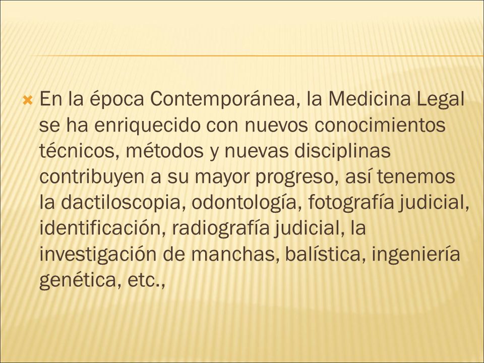 En la época Contemporánea, la Medicina Legal se ha enriquecido con nuevos conocimientos técnicos, métodos y nuevas disciplinas contribuyen a su mayor progreso, así tenemos la dactiloscopia, odontología, fotografía judicial, identificación, radiografía judicial, la investigación de manchas, balística, ingeniería genética, etc.,