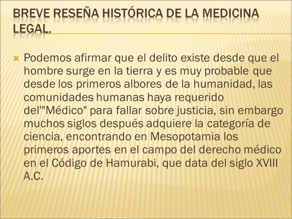 Podemos afirmar que el delito existe desde que el hombre surge en la tierra y es muy probable que desde los primeros albores de la humanidad, las comunidades humanas haya requerido del Médico para fallar sobre justicia, sin embargo muchos siglos después adquiere la categoría de ciencia, encontrando en Mesopotamia los primeros aportes en el campo del derecho médico en el Código de Hamurabi, que data del siglo XVIII A.C.