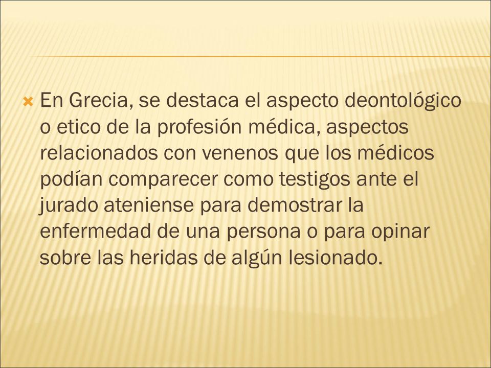 En Grecia, se destaca el aspecto deontológico o etico de la profesión médica, aspectos relacionados con venenos que los médicos podían comparecer como testigos ante el jurado ateniense para demostrar la enfermedad de una persona o para opinar sobre las heridas de algún lesionado.