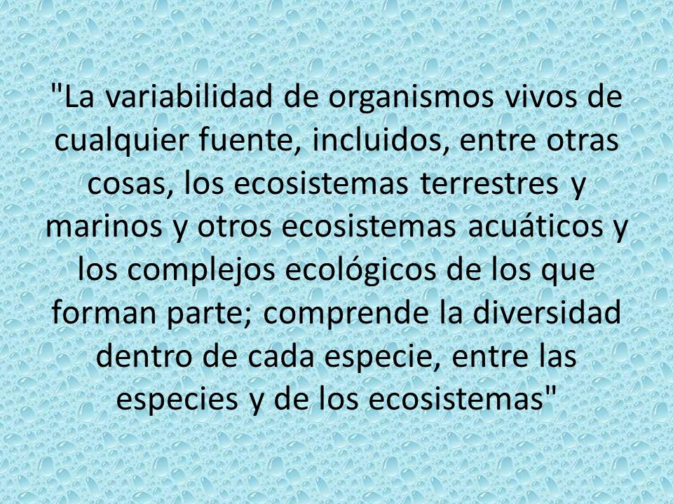 La variabilidad de organismos vivos de cualquier fuente, incluidos, entre otras cosas, los ecosistemas terrestres y marinos y otros ecosistemas acuáticos y los complejos ecológicos de los que forman parte; comprende la diversidad dentro de cada especie, entre las especies y de los ecosistemas