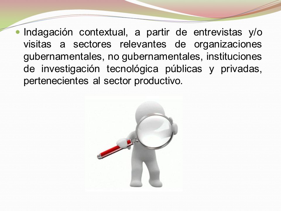 Indagación contextual, a partir de entrevistas y/o visitas a sectores relevantes de organizaciones gubernamentales, no gubernamentales, instituciones de investigación tecnológica públicas y privadas, pertenecientes al sector productivo.