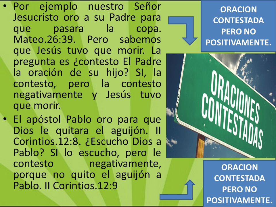 Por ejemplo nuestro Señor Jesucristo oro a su Padre para que pasara la copa. Mateo.26:39. Pero sabemos que Jesús tuvo que morir. La pregunta es ¿contesto El Padre la oración de su hijo SI, la contesto, pero la contesto negativamente y Jesús tuvo que morir.