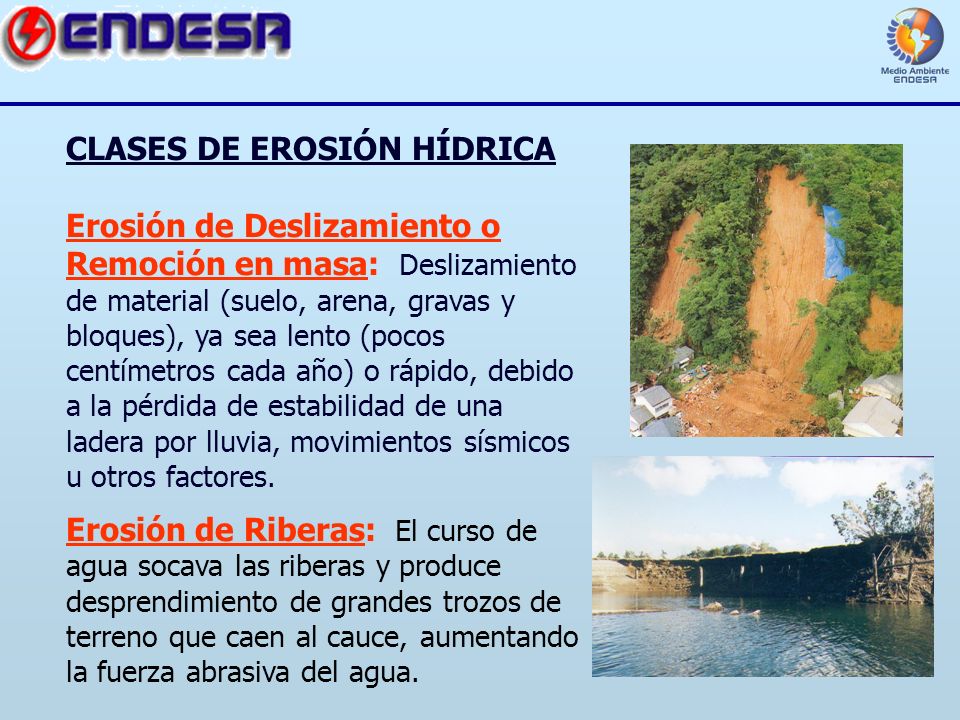 CLASES DE EROSIÓN HÍDRICA Erosión de Deslizamiento o Remoción en masa: Deslizamiento de material (suelo, arena, gravas y bloques), ya sea lento (pocos centímetros cada año) o rápido, debido a la pérdida de estabilidad de una ladera por lluvia, movimientos sísmicos u otros factores.