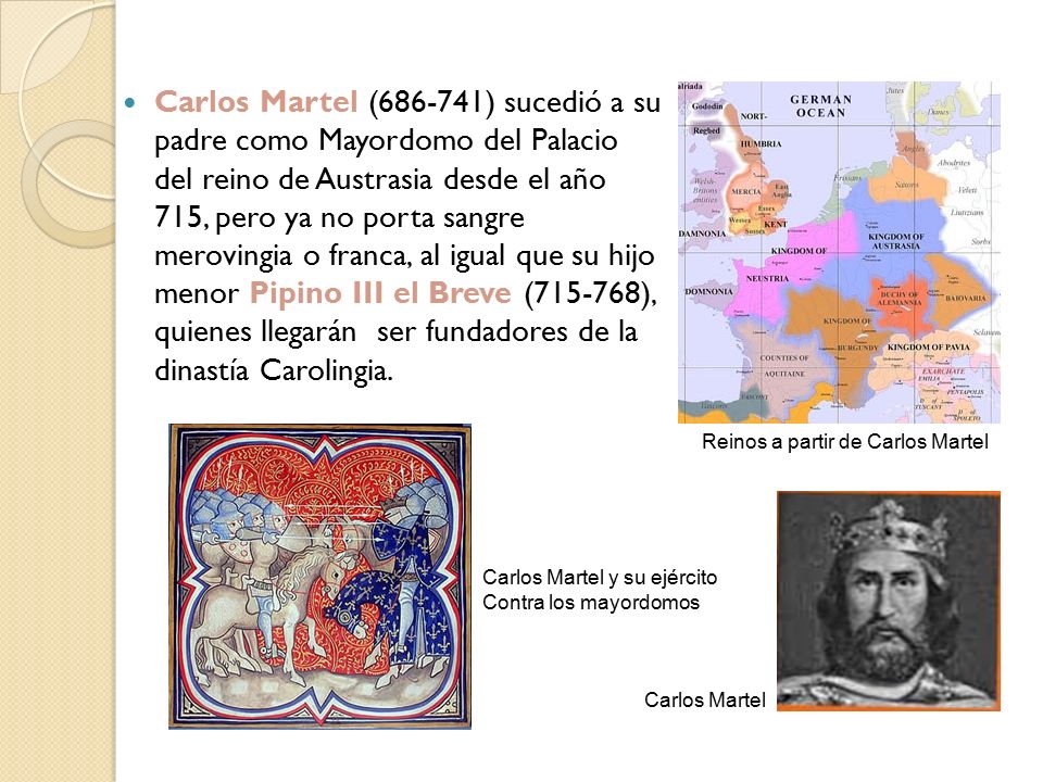 Carlos Martel ( ) sucedió a su padre como Mayordomo del Palacio del reino de Austrasia desde el año 715, pero ya no porta sangre merovingia o franca, al igual que su hijo menor Pipino III el Breve ( ), quienes llegarán ser fundadores de la dinastía Carolingia.