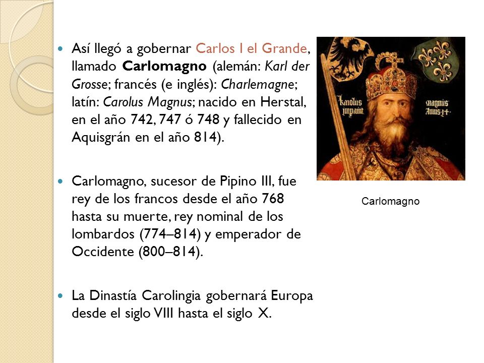 Así llegó a gobernar Carlos I el Grande, llamado Carlomagno (alemán: Karl der Grosse; francés (e inglés): Charlemagne; latín: Carolus Magnus; nacido en Herstal, en el año 742, 747 ó 748 y fallecido en Aquisgrán en el año 814).