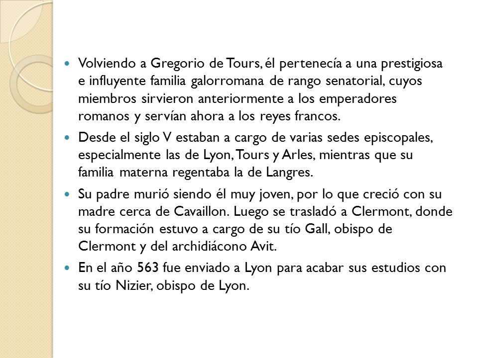 Volviendo a Gregorio de Tours, él pertenecía a una prestigiosa e influyente familia galorromana de rango senatorial, cuyos miembros sirvieron anteriormente a los emperadores romanos y servían ahora a los reyes francos.