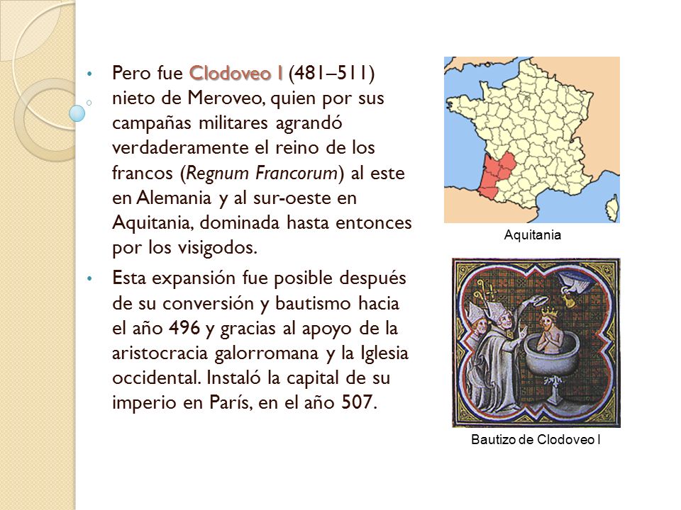 Pero fue Clodoveo I (481–511) nieto de Meroveo, quien por sus campañas militares agrandó verdaderamente el reino de los francos (Regnum Francorum) al este en Alemania y al sur-oeste en Aquitania, dominada hasta entonces por los visigodos.