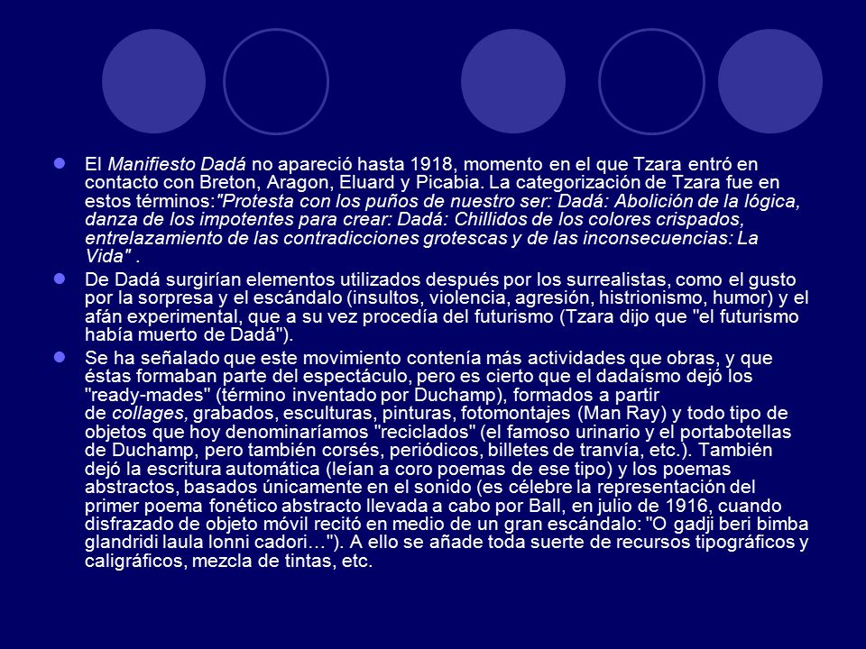 El Manifiesto Dadá no apareció hasta 1918, momento en el que Tzara entró en contacto con Breton, Aragon, Eluard y Picabia. La categorización de Tzara fue en estos términos: Protesta con los puños de nuestro ser: Dadá: Abolición de la lógica, danza de los impotentes para crear: Dadá: Chillidos de los colores crispados, entrelazamiento de las contradicciones grotescas y de las inconsecuencias: La Vida .