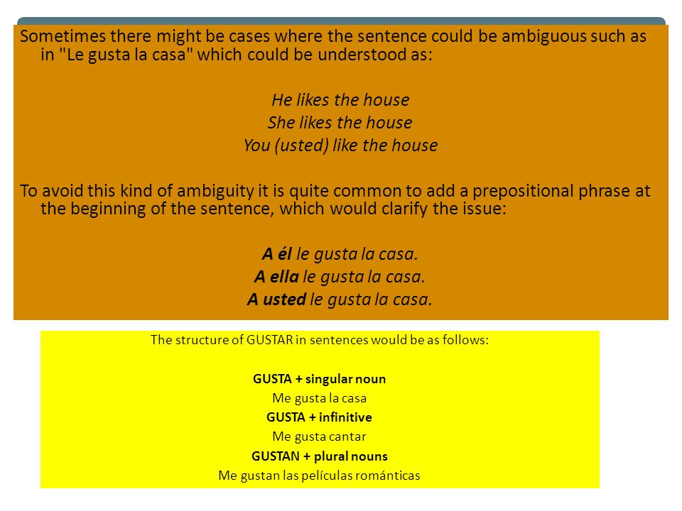 Sometimes there might be cases where the sentence could be ambiguous such as in Le gusta la casa which could be understood as: He likes the house She likes the house You (usted) like the house To avoid this kind of ambiguity it is quite common to add a prepositional phrase at the beginning of the sentence, which would clarify the issue: A él le gusta la casa. A ella le gusta la casa. A usted le gusta la casa.