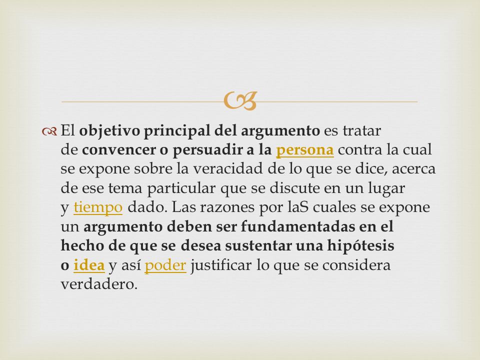 El objetivo principal del argumento es tratar de convencer o persuadir a la persona contra la cual se expone sobre la veracidad de lo que se dice, acerca de ese tema particular que se discute en un lugar y tiempo dado.