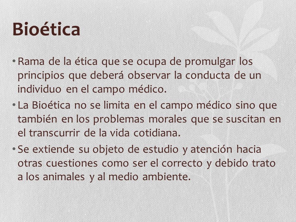 Bioética Rama de la ética que se ocupa de promulgar los principios que deberá observar la conducta de un individuo en el campo médico.