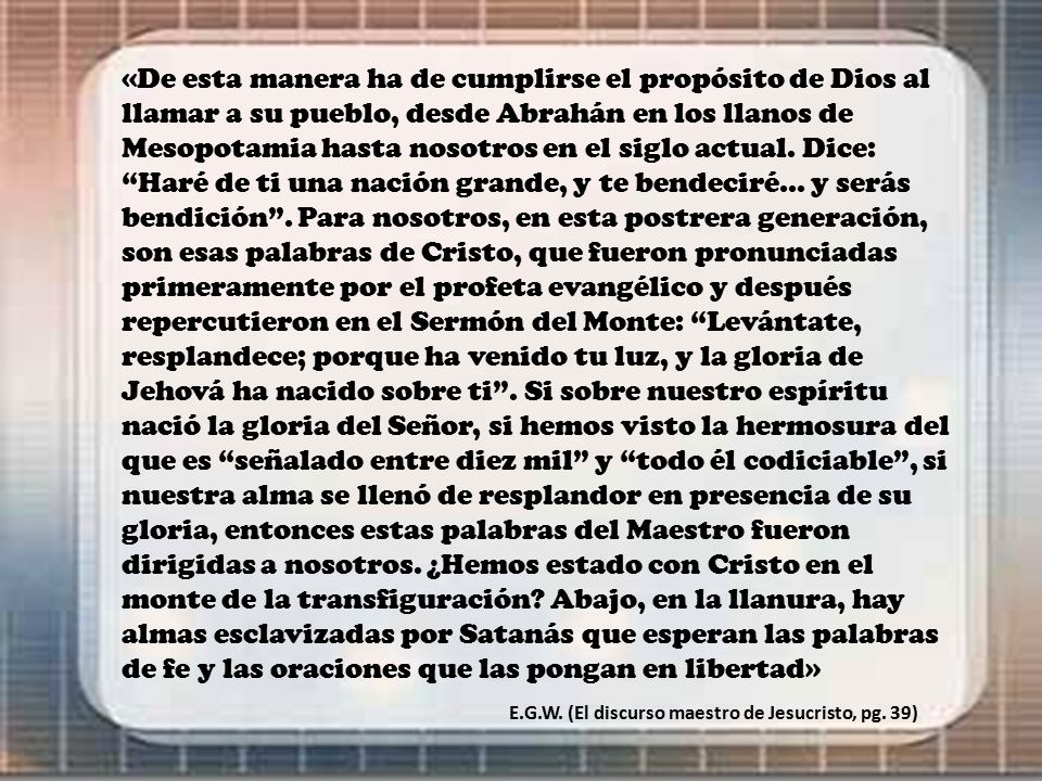 «De esta manera ha de cumplirse el propósito de Dios al llamar a su pueblo, desde Abrahán en los llanos de Mesopotamia hasta nosotros en el siglo actual. Dice: Haré de ti una nación grande, y te bendeciré... y serás bendición . Para nosotros, en esta postrera generación, son esas palabras de Cristo, que fueron pronunciadas primeramente por el profeta evangélico y después repercutieron en el Sermón del Monte: Levántate, resplandece; porque ha venido tu luz, y la gloria de Jehová ha nacido sobre ti . Si sobre nuestro espíritu nació la gloria del Señor, si hemos visto la hermosura del que es señalado entre diez mil y todo él codiciable , si nuestra alma se llenó de resplandor en presencia de su gloria, entonces estas palabras del Maestro fueron dirigidas a nosotros. ¿Hemos estado con Cristo en el monte de la transfiguración Abajo, en la llanura, hay almas esclavizadas por Satanás que esperan las palabras de fe y las oraciones que las pongan en libertad»