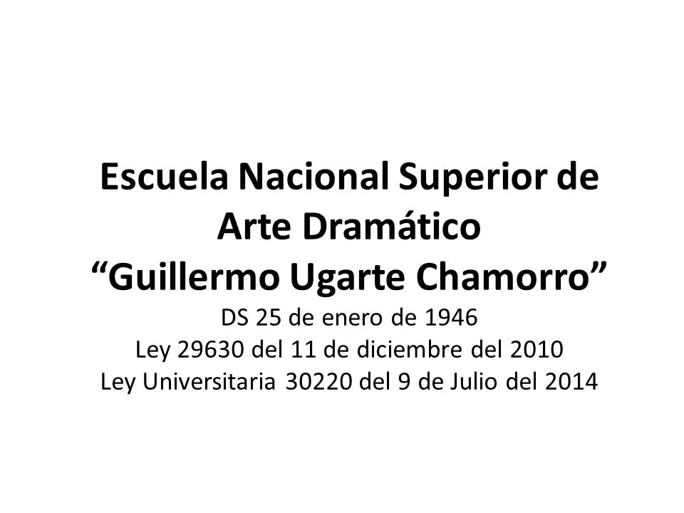 Escuela Nacional Superior de Arte Dramático Guillermo Ugarte Chamorro DS 25 de enero de 1946 Ley del 11 de diciembre del 2010 Ley Universitaria del 9 de Julio del 2014