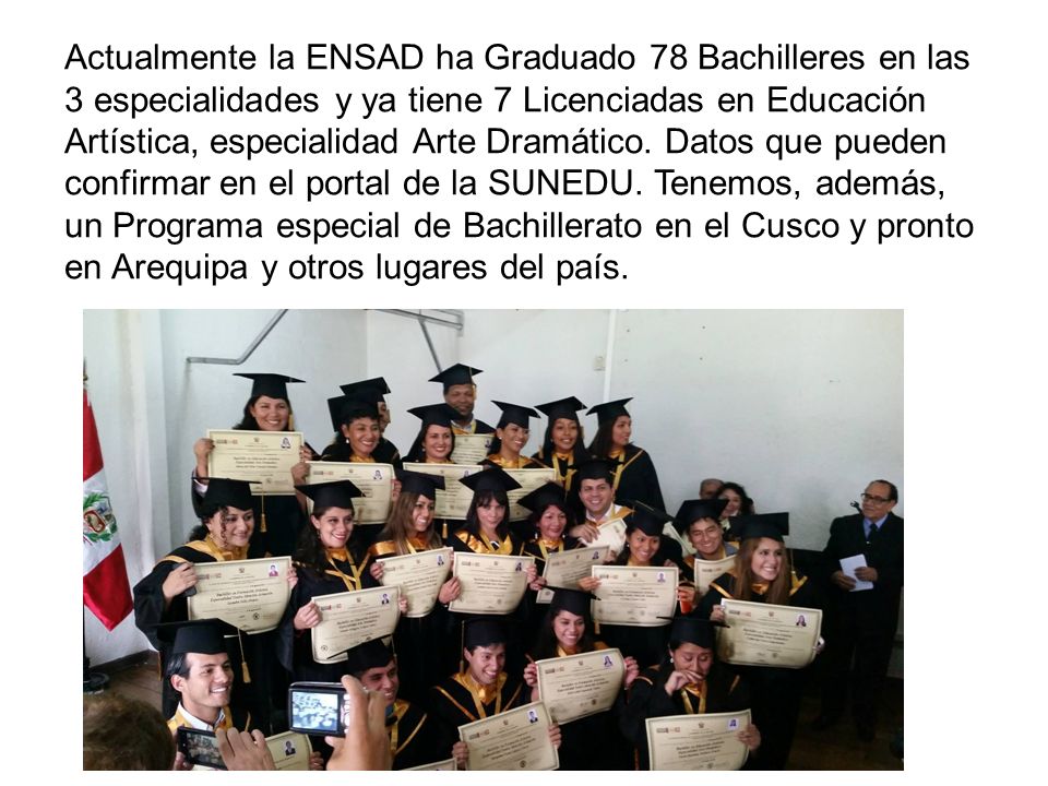 Actualmente la ENSAD ha Graduado 78 Bachilleres en las 3 especialidades y ya tiene 7 Licenciadas en Educación Artística, especialidad Arte Dramático.