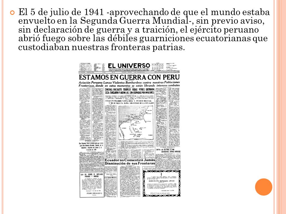 El 5 de julio de aprovechando de que el mundo estaba envuelto en la Segunda Guerra Mundial-, sin previo aviso, sin declaración de guerra y a traición, el ejército peruano abrió fuego sobre las débiles guarniciones ecuatorianas que custodiaban nuestras fronteras patrias.