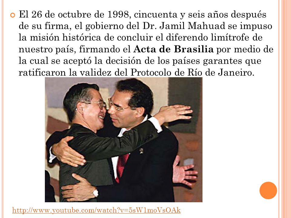 El 26 de octubre de 1998, cincuenta y seis años después de su firma, el gobierno del Dr. Jamil Mahuad se impuso la misión histórica de concluir el diferendo limítrofe de nuestro país, firmando el Acta de Brasilia por medio de la cual se aceptó la decisión de los países garantes que ratificaron la validez del Protocolo de Río de Janeiro.
