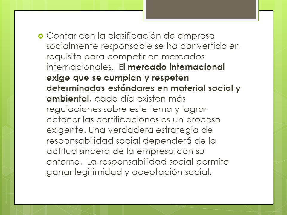 Contar con la clasificación de empresa socialmente responsable se ha convertido en requisito para competir en mercados internacionales. El mercado internacional exige que se cumplan y respeten determinados estándares en material social y ambiental, cada día existen más regulaciones sobre este tema y lograr obtener las certificaciones es un proceso exigente.
